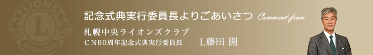 記念式典実行委員長よりごあいさつ 札幌中央ライオンズクラブ ＣＮ60周年記念式典実行委員長 L藤田 開