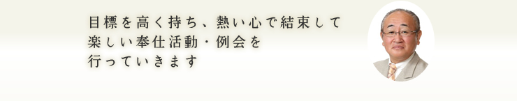 目標を高く持ち、熱い心で結束して楽しい奉仕活動・例会を行っていきます